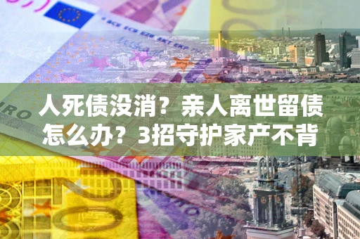 北京人死债没消？亲人离世留债怎么办？3招守护家产不背锅