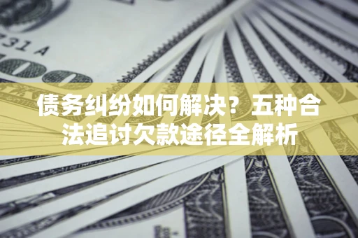北京债务纠纷如何解决？五种合法追讨欠款途径全解析