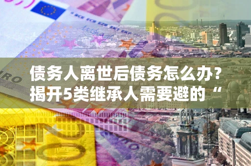 北京债务人离世后债务怎么办？揭开5类继承人需要避的“坑”