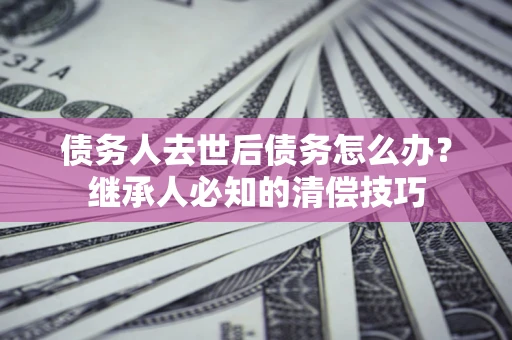 北京债务人去世后债务怎么办？继承人必知的清偿技巧